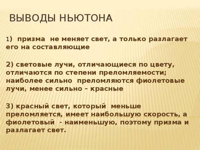 Выводы Ньютона 1 ) призма  не меняет свет, а только разлагает его на составляющие  2) световые лучи, отличающиеся по цвету,  отличаются по степени преломляемости; наиболее сильно  преломляются фиолетовые лучи, менее сильно – красные  3) красный свет, который  меньше преломляется, имеет наибольшую скорость, а фиолетовый  - наименьшую, поэтому призма и разлагает свет.   