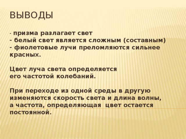 выводы - призма разлагает свет  - белый свет является сложным (составным)  - фиолетовые лучи преломляются сильнее красных.   Цвет луча света определяется  его частотой колебаний.    При переходе из одной среды в другую изменяются скорость света и длина волны, а частота, определяющая  цвет остается постоянной.   