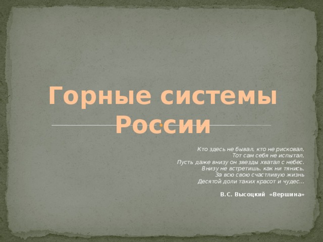 Горные системы России Кто здесь не бывал, кто не рисковал, Тот сам себя не испытал, Пусть даже внизу он звезды хватал с небес. Внизу не встретишь, как ни тянись, За всю свою счастливую жизнь Десятой доли таких красот и чудес... В.С. Высоцкий «Вершина»