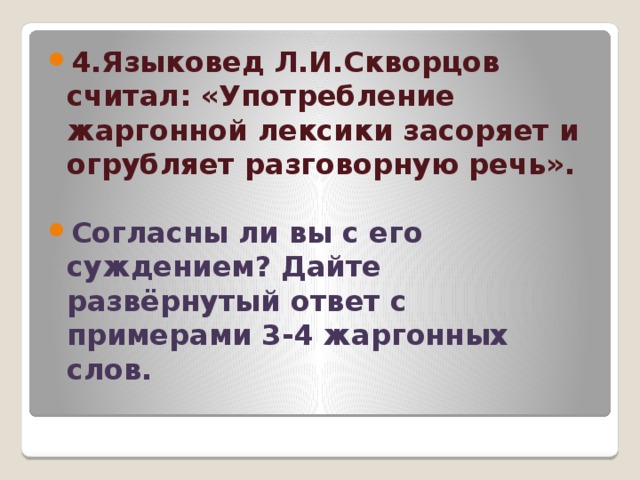 4.Языковед Л.И.Скворцов считал: «Употребление жаргонной лексики засоряет и огрубляет разговорную речь».  Согласны ли вы с его суждением? Дайте развёрнутый ответ с примерами 3-4 жаргонных слов. 