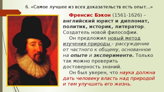 6. «Самое лучшее из всех доказательств есть опыт…» Френсис Бэкон (1561-1626) – английский юрист и дипломат, политик, историк, литератор . Создатель новой философии. Он предложил новый метод изучения природы – рассуждение от частного к общему, основанное на опыте и эксперименте.  Только так можно проверить достоверность знаний. Он был уверен, что наука должна дать человеку власть над природой и тем улучшить его жизнь. 