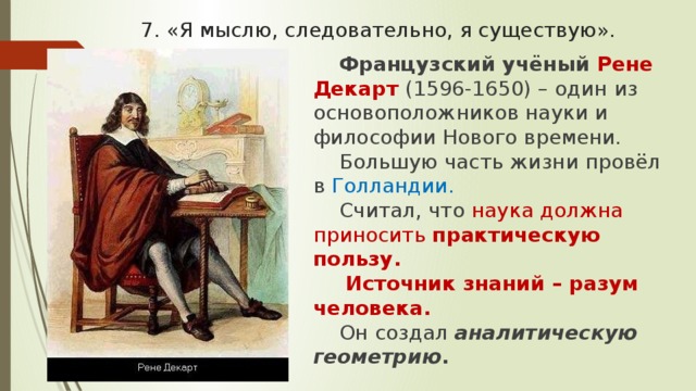 7. «Я мыслю, следовательно, я существую». Французский учёный Рене Декарт (1596-1650) – один из основоположников науки и философии Нового времени. Большую часть жизни провёл в Голландии. Считал, что наука должна приносить практическую пользу.  Источник знаний – разум человека. Он создал аналитическую геометрию . 