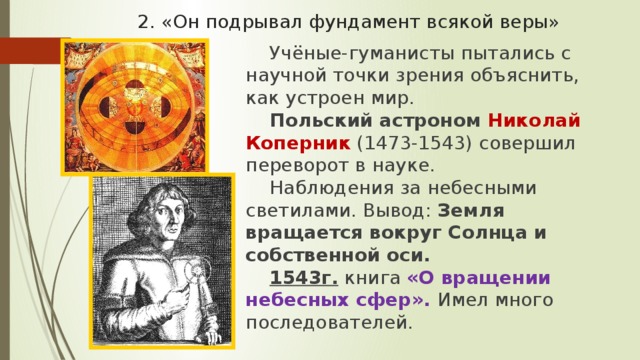 2. «Он подрывал фундамент всякой веры» Учёные-гуманисты пытались с научной точки зрения объяснить, как устроен мир. Польский астроном Николай Коперник (1473-1543) совершил переворот в науке. Наблюдения за небесными светилами. Вывод: Земля вращается вокруг Солнца и собственной оси. 1543г. книга «О вращении небесных сфер». Имел много последователей. 