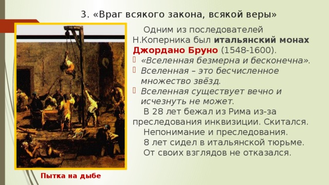 3. «Враг всякого закона, всякой веры» Одним из последователей Н.Коперника был итальянский монах Джордано Бруно (1548-1600). «Вселенная безмерна и бесконечна». Вселенная – это бесчисленное множество звёзд. Вселенная существует вечно и исчезнуть не может. В 28 лет бежал из Рима из-за преследования инквизиции. Скитался. Непонимание и преследования. 8 лет сидел в итальянской тюрьме. От своих взглядов не отказался. Пытка на дыбе 