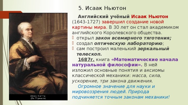 5. Исаак Ньютон Английский учёный Исаак Ньютон (1643-1727) завершил создание новой картины мира. В 30 лет он стал академиком английского Королевского общества. открыл закон всемирного тяготения; создал оптическую лабораторию ; сам построил маленький зеркальный телескоп. 1687г. книга «Математические начала натуральной философии». В ней изложил основные понятия и аксиомы классической механики: масса, сила, ускорение, три закона движения. Огромное значение для науки и мировоззрения людей. Природа подчиняется точным законам механики! 