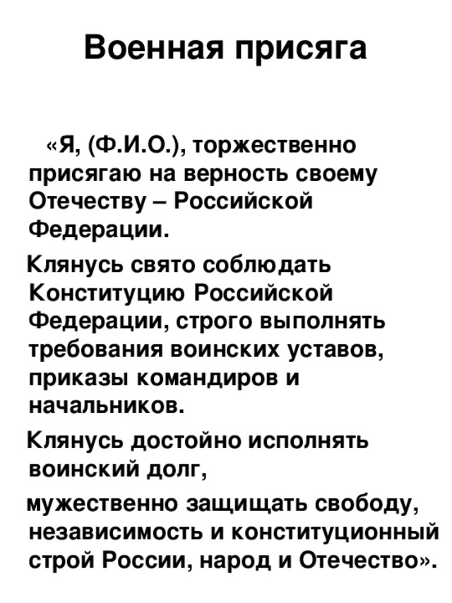  Военная присяга    «Я, (Ф.И.О.), торжественно присягаю на верность своему Отечеству – Российской Федерации.   Клянусь свято соблюдать Конституцию Российской Федерации, строго выполнять требования воинских уставов, приказы командиров и начальников.   Клянусь достойно исполнять воинский долг,  мужественно защищать свободу, независимость и конституционный строй России, народ и Отечество». 