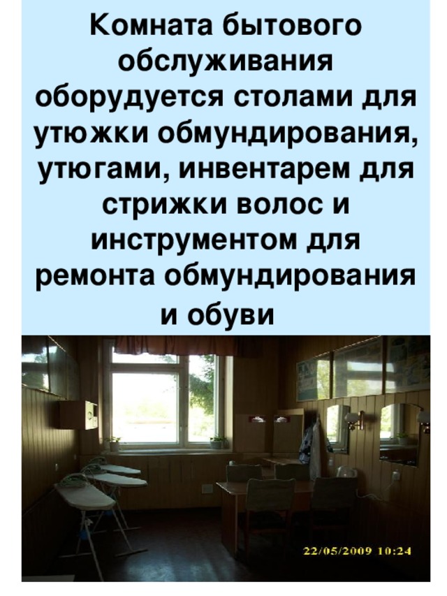 Комната бытового обслуживания оборудуется столами для утюжки обмундирования, утюгами, инвентарем для стрижки волос и инструментом для ремонта обмундирования и обуви   