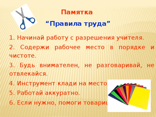 Памятка  “ Правила труда” 1. Начинай работу с разрешения учителя. 2. Содержи рабочее место в порядке и чистоте. 3. Будь внимателен, не разговаривай, не отвлекайся. 4. Инструмент клади на место. 5. Работай аккуратно. 6. Если нужно, помоги товарищу. 