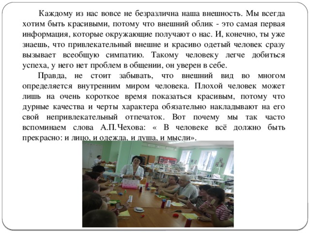   Каждому из нас вовсе не безразлична наша внешность. Мы всегда хотим быть красивыми, потому что внешний облик - это самая первая информация, которые окружающие получают о нас. И, конечно, ты уже знаешь, что привлекательный внешне и красиво одетый человек сразу вызывает всеобщую симпатию. Такому человеку легче добиться успеха, у него нет проблем в общении, он уверен в себе.  Правда, не стоит забывать, что внешний вид во многом определяется внутренним миром человека. Плохой человек может лишь на очень короткое время показаться красивым, потому что дурные качества и черты характера обязательно накладывают на его свой непривлекательный отпечаток. Вот почему мы так часто вспоминаем слова А.П.Чехова: « В человеке всё должно быть прекрасно: и лицо, и одежда, и душа, и мысли». 