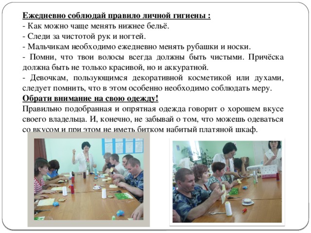 Ежедневно соблюдай правило личной гигиены : - Как можно чаще менять нижнее бельё. - Следи за чистотой рук и ногтей. - Мальчикам необходимо ежедневно менять рубашки и носки. - Помни, что твои волосы всегда должны быть чистыми. Причёска должна быть не только красивой, но и аккуратной. - Девочкам, пользующимся декоративной косметикой или духами, следует помнить, что в этом особенно необходимо соблюдать меру. Обрати внимание на свою одежду! Правильно подобранная и опрятная одежда говорит о хорошем вкусе своего владельца. И, конечно, не забывай о том, что можешь одеваться со вкусом и при этом не иметь битком набитый платяной шкаф. 