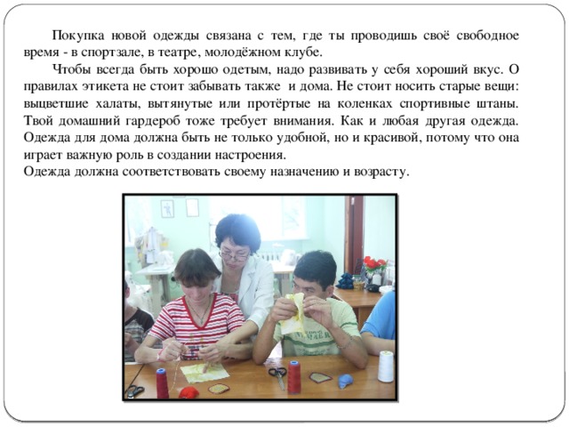  Покупка новой одежды связана с тем, где ты проводишь своё свободное время - в спортзале, в театре, молодёжном клубе.  Чтобы всегда быть хорошо одетым, надо развивать у себя хороший вкус. О правилах этикета не стоит забывать также и дома. Не стоит носить старые вещи: выцветшие халаты, вытянутые или протёртые на коленках спортивные штаны. Твой домашний гардероб тоже требует внимания. Как и любая другая одежда. Одежда для дома должна быть не только удобной, но и красивой, потому что она играет важную роль в создании настроения. Одежда должна соответствовать своему назначению и возрасту. 