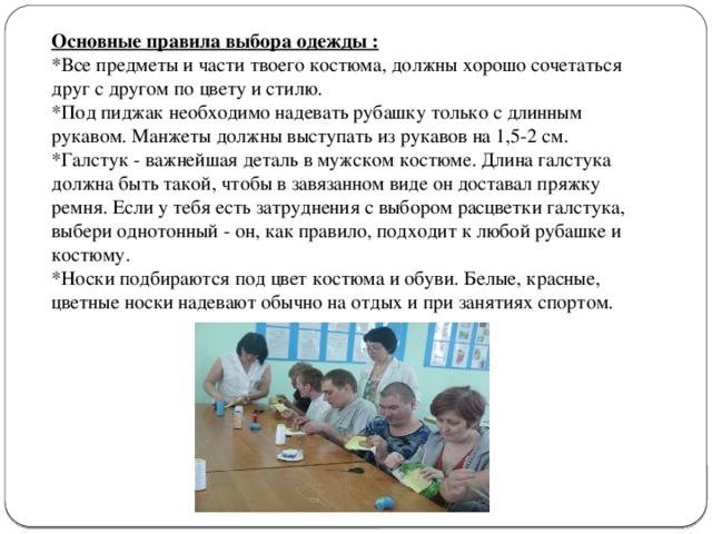 Основные правила выбора одежды : *Все предметы и части твоего костюма, должны хорошо сочетаться друг с другом по цвету и стилю. *Под пиджак необходимо надевать рубашку только с длинным рукавом. Манжеты должны выступать из рукавов на 1,5-2 см. *Галстук - важнейшая деталь в мужском костюме. Длина галстука должна быть такой, чтобы в завязанном виде он доставал пряжку ремня. Если у тебя есть затруднения с выбором расцветки галстука, выбери однотонный - он, как правило, подходит к любой рубашке и костюму. *Носки подбираются под цвет костюма и обуви. Белые, красные, цветные носки надевают обычно на отдых и при занятиях спортом. 