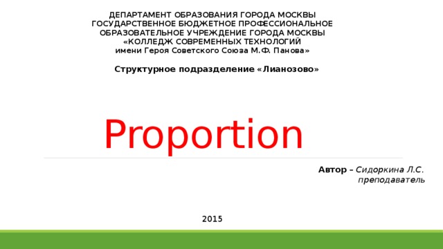 ДЕПАРТАМЕНТ ОБРАЗОВАНИЯ ГОРОДА МОСКВЫ  ГОСУДАРСТВЕННОЕ БЮДЖЕТНОЕ ПРОФЕССИОНАЛЬНОЕ  ОБРАЗОВАТЕЛЬНОЕ УЧРЕЖДЕНИЕ ГОРОДА МОСКВЫ  «КОЛЛЕДЖ СОВРЕМЕННЫХ ТЕХНОЛОГИЙ  имени Героя Советского Союза М.Ф. Панова» Структурное подразделение «Лианозово» Proportion Автор – Сидоркина Л.С.  преподаватель 2015 