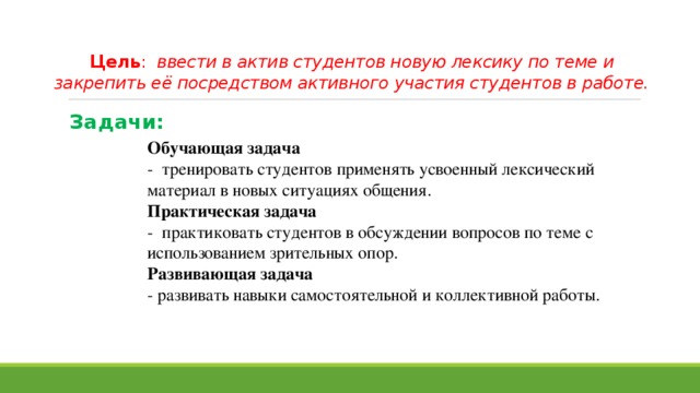 Цель : ввести в актив студентов новую лексику по теме и закрепить её посредством активного участия студентов в работе.   Задачи: Обучающая задача - тренировать студентов применять усвоенный лексический материал в новых ситуациях общения. Практическая задача - практиковать студентов в обсуждении вопросов по теме с использованием зрительных опор. Развивающая задача - развивать навыки самостоятельной и коллективной работы. 