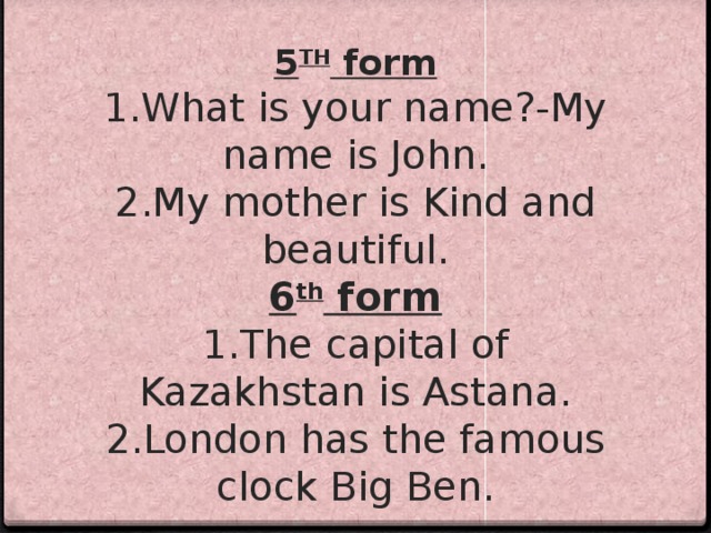  5 TH form  1.What is your name?-My name is John.  2.My mother is Kind and beautiful.  6 th form  1.The capital of Kazakhstan is Astana.  2.London has the famous clock Big Ben.   