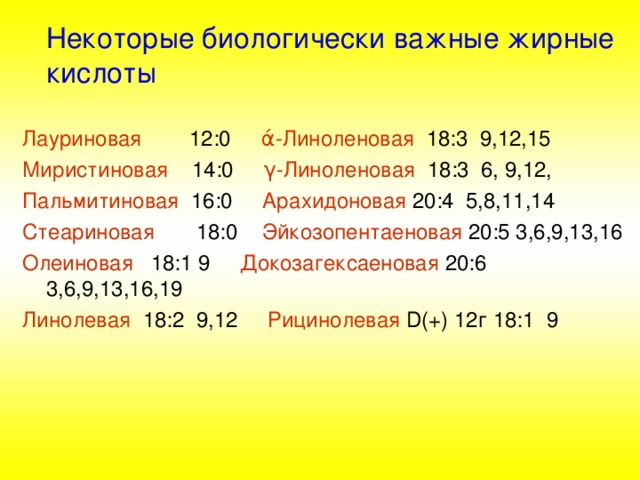  Некоторые биологически важные жирные кислоты Лауриновая 12:0 ά -Линоленовая 18:3 9,12,15 Миристиновая 14:0 γ -Линоленовая 18:3 6, 9,12, Пальмитиновая 16:0 Арахидоновая 20:4 5,8,11,14 Стеариновая 18:0 Эйкозопентаеновая 20:5 3,6,9,13,16 Олеиновая 18:1 9 Докозагексаеновая 20:6 3,6,9,13,16,19 Линолевая 18:2 9,12 Рицинолевая  D(+) 12 г 18:1 9 