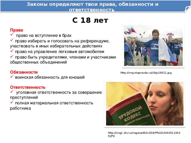 Законы определяют твои права, обязанности и ответственность как гражданина Российской Федерации С 18 лет Права  право на вступление в брак  право избирать и голосовать на референдуме, участвовать в иных избирательных действиях  право на управление легковым автомобилем  право быть учредителями, членами и участниками общественных объединений Обязанности  воинская обязанность для юношей http://img.stapravda.ru/i/b/p19311.jpg Ответственность  уголовная ответственность за совершение преступлений  полная материальная ответственность работника http://img1.1tv.ru/imgsize460x259/PR20130325113429.JPG 