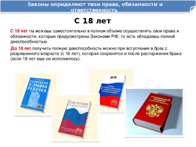 Законы определяют твои права, обязанности и ответственность как гражданина Российской Федерации С 18 лет С 18 лет ты можешь самостоятельно в полном объеме осуществлять свои права и обязанности, которые предусмотрены Законами РФ, то есть обладаешь полной дееспособностью. До 18 лет получить полную дееспособность можно при вступлении в брак с разрешенного возраста (с 16 лет), которая сохранятся и после расторжения брака (если 18 лет еще не исполнилось). 