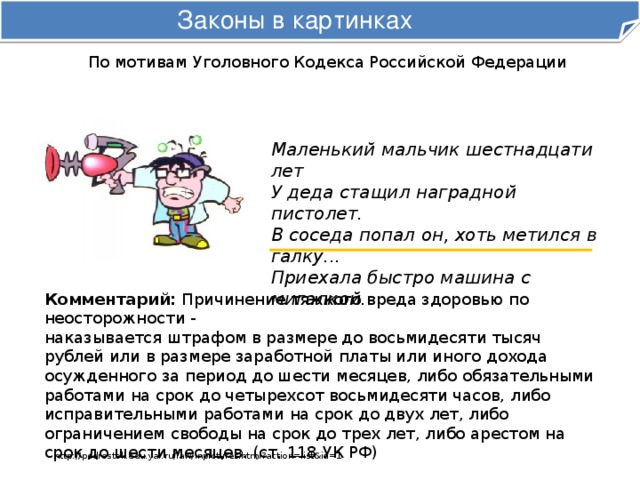 Законы в картинках По мотивам Уголовного Кодекса Российской Федерации Маленький мальчик шестнадцати лет  У деда стащил наградной пистолет.  В соседа попал он, хоть метился в галку...  Приехала быстро машина с мигалкой. Комментарий: Причинение тяжкого вреда здоровью по неосторожности -  наказывается штрафом в размере до восьмидесяти тысяч рублей или в размере заработной платы или иного дохода осужденного за период до шести месяцев, либо обязательными работами на срок до четырехсот восьмидесяти часов, либо исправительными работами на срок до двух лет, либо ограничением свободы на срок до трех лет, либо арестом на срок до шести месяцев. (ст. 118 УК РФ) http://podrostok.edu.yar.ru/law/inpictures.html?action=list&id=1 