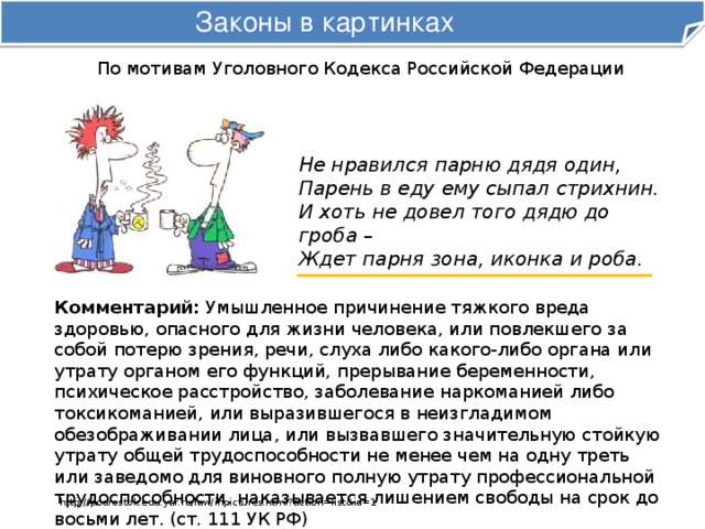 Законы в картинках По мотивам Уголовного Кодекса Российской Федерации Не нравился парню дядя один,  Парень в еду ему сыпал стрихнин.  И хоть не довел того дядю до гроба –  Ждет парня зона, иконка и роба. Комментарий: Умышленное причинение тяжкого вреда здоровью, опасного для жизни человека, или повлекшего за собой потерю зрения, речи, слуха либо какого-либо органа или утрату органом его функций, прерывание беременности, психическое расстройство, заболевание наркоманией либо токсикоманией, или выразившегося в неизгладимом обезображивании лица, или вызвавшего значительную стойкую утрату общей трудоспособности не менее чем на одну треть или заведомо для виновного полную утрату профессиональной трудоспособности, наказывается лишением свободы на срок до восьми лет. (ст. 111 УК РФ) http://podrostok.edu.yar.ru/law/inpictures.html?action=list&id=1 