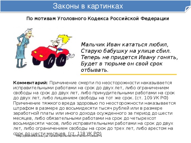 Законы в картинках По мотивам Уголовного Кодекса Российской Федерации Мальчик Иван кататься любил,  Старую бабушку на улице сбил.  Теперь не придется Ивану гонять,  Будет в тюрьме он свой срок отбывать. Комментарий: Причинение смерти по неосторожности наказывается исправительными работами на срок до двух лет, либо ограничением свободы на срок до двух лет, либо принудительными работами на срок до двух лет, либо лишением свободы на тот же срок. (ст. 109 УК РФ)  Причинение тяжкого вреда здоровью по неосторожности наказывается штрафом в размере до восьмидесяти тысяч рублей или в размере заработной платы или иного дохода осужденного за период до шести месяцев, либо обязательными работами на срок до четырехсот восьмидесяти часов, либо исправительными работами на срок до двух лет, либо ограничением свободы на срок до трех лет, либо арестом на срок до шести месяцев. (ст. 118 УК РФ) http://podrostok.edu.yar.ru/law/inpictures.html?action=list&id=1 