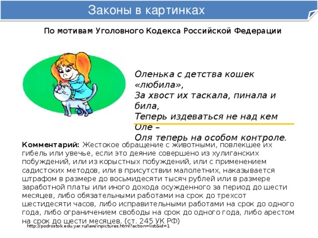 Законы в картинках По мотивам Уголовного Кодекса Российской Федерации Оленька с детства кошек «любила»,  За хвост их таскала, пинала и била,  Теперь издеваться не над кем Оле –  Оля теперь на особом контроле. Комментарий: Жестокое обращение с животными, повлекшее их гибель или увечье, если это деяние совершено из хулиганских побуждений, или из корыстных побуждений, или с применением садистских методов, или в присутствии малолетних, наказывается штрафом в размере до восьмидесяти тысяч рублей или в размере заработной платы или иного дохода осужденного за период до шести месяцев, либо обязательными работами на срок до трехсот шестидесяти часов, либо исправительными работами на срок до одного года, либо ограничением свободы на срок до одного года, либо арестом на срок до шести месяцев. (ст. 245 УК РФ) http://podrostok.edu.yar.ru/law/inpictures.html?action=list&id=1 