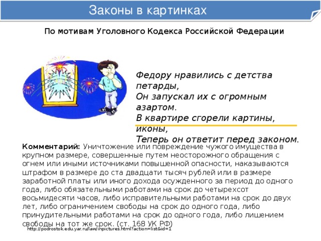 Законы в картинках По мотивам Уголовного Кодекса Российской Федерации Федору нравились с детства петарды,  Он запускал их с огромным азартом.  В квартире сгорели картины, иконы,  Теперь он ответит перед законом. Комментарий: Уничтожение или повреждение чужого имущества в крупном размере, совершенные путем неосторожного обращения с огнем или иными источниками повышенной опасности, наказываются штрафом в размере до ста двадцати тысяч рублей или в размере заработной платы или иного дохода осужденного за период до одного года, либо обязательными работами на срок до четырехсот восьмидесяти часов, либо исправительными работами на срок до двух лет, либо ограничением свободы на срок до одного года, либо принудительными работами на срок до одного года, либо лишением свободы на тот же срок. (ст. 168 УК РФ) http://podrostok.edu.yar.ru/law/inpictures.html?action=list&id=1 