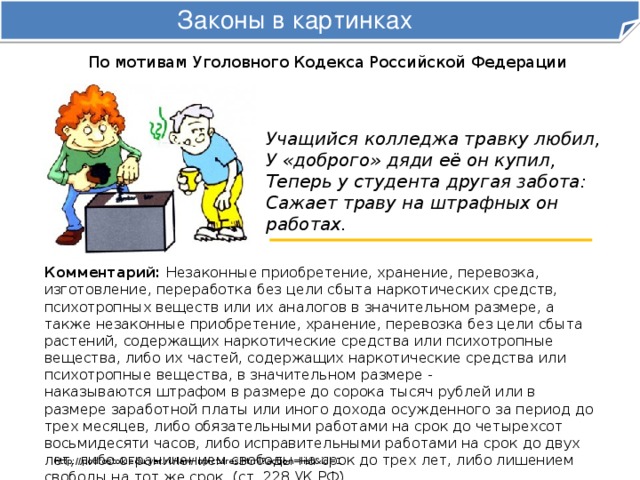 Законы в картинках По мотивам Уголовного Кодекса Российской Федерации Учащийся колледжа травку любил,  У «доброго» дяди её он купил,  Теперь у студента другая забота:  Сажает траву на штрафных он работах. Комментарий: Незаконные приобретение, хранение, перевозка, изготовление, переработка без цели сбыта наркотических средств, психотропных веществ или их аналогов в значительном размере, а также незаконные приобретение, хранение, перевозка без цели сбыта растений, содержащих наркотические средства или психотропные вещества, либо их частей, содержащих наркотические средства или психотропные вещества, в значительном размере -  наказываются штрафом в размере до сорока тысяч рублей или в размере заработной платы или иного дохода осужденного за период до трех месяцев, либо обязательными работами на срок до четырехсот восьмидесяти часов, либо исправительными работами на срок до двух лет, либо ограничением свободы на срок до трех лет, либо лишением свободы на тот же срок. (ст. 228 УК РФ). http://podrostok.edu.yar.ru/law/inpictures.html?action=list&id=1 