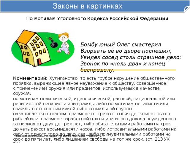 Законы в картинках По мотивам Уголовного Кодекса Российской Федерации Бомбу юный Олег смастерил  Взорвать её во дворе поспешил,  Увидел сосед столь страшное дело:  Звонок по «ноль-два» и конец беспределу. Комментарий: Хулиганство, то есть грубое нарушение общественного порядка, выражающее явное неуважение к обществу, совершенное: с применением оружия или предметов, используемых в качестве оружия; по мотивам политической, идеологической, расовой, национальной или религиозной ненависти или вражды либо по мотивам ненависти или вражды в отношении какой-либо социальной группы, -  наказывается штрафом в размере от трехсот тысяч до пятисот тысяч рублей или в размере заработной платы или иного дохода осужденного за период от двух до трех лет, либо обязательными работами на срок до четырехсот восьмидесяти часов, либо исправительными работами на срок от одного года до двух лет, либо принудительными работами на срок до пяти лет, либо лишением свободы на тот же срок. (ст. 213 УК РФ). http://podrostok.edu.yar.ru/law/inpictures.html?action=list&id=1 