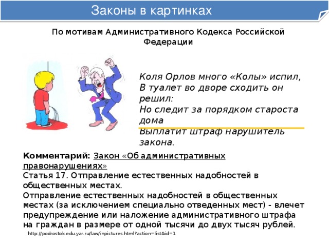 Законы в картинках По мотивам Административного Кодекса Российской Федерации Коля Орлов много «Колы» испил,  В туалет во дворе сходить он решил:  Но следит за порядком староста дома  Выплатит штраф нарушитель закона. Комментарий:  Закон «Об административных правонарушениях»  Статья 17. Отправление естественных надобностей в общественных местах. Отправление естественных надобностей в общественных местах (за исключением специально отведенных мест) - влечет предупреждение или наложение административного штрафа на граждан в размере от одной тысячи до двух тысяч рублей. http://podrostok.edu.yar.ru/law/inpictures.html?action=list&id=1 