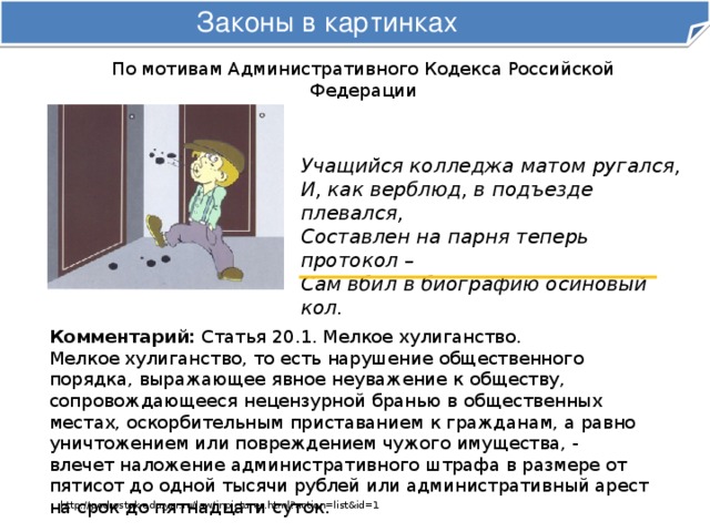 Законы в картинках По мотивам Административного Кодекса Российской Федерации Учащийся колледжа матом ругался,  И, как верблюд, в подъезде плевался,  Составлен на парня теперь протокол –  Сам вбил в биографию осиновый кол. Комментарий: Статья 20.1. Мелкое хулиганство. Мелкое хулиганство, то есть нарушение общественного порядка, выражающее явное неуважение к обществу, сопровождающееся нецензурной бранью в общественных местах, оскорбительным приставанием к гражданам, а равно уничтожением или повреждением чужого имущества, -  влечет наложение административного штрафа в размере от пятисот до одной тысячи рублей или административный арест на срок до пятнадцати суток. http://podrostok.edu.yar.ru/law/inpictures.html?action=list&id=1 