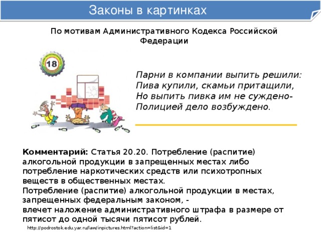 Законы в картинках По мотивам Административного Кодекса Российской Федерации Парни в компании выпить решили:  Пива купили, скамьи притащили,  Но выпить пивка им не суждено-  Полицией дело возбуждено. Комментарий: Статья 20.20. Потребление (распитие) алкогольной продукции в запрещенных местах либо потребление наркотических средств или психотропных веществ в общественных местах. Потребление (распитие) алкогольной продукции в местах, запрещенных федеральным законом, -  влечет наложение административного штрафа в размере от пятисот до одной тысячи пятисот рублей. http://podrostok.edu.yar.ru/law/inpictures.html?action=list&id=1 