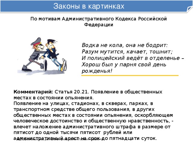 Законы в картинках По мотивам Административного Кодекса Российской Федерации Водка не кола, она не бодрит:  Разум мутится, качает, тошнит;  И полицейский ведёт в отделенье –  Хорош был у парня свой день рожденья! Комментарий: Статья 20.21. Появление в общественных местах в состоянии опьянения.   Появление на улицах, стадионах, в скверах, парках, в транспортном средстве общего пользования, в других общественных местах в состоянии опьянения, оскорбляющем человеческое достоинство и общественную нравственность, -  влечет наложение административного штрафа в размере от пятисот до одной тысячи пятисот  рублей или административный арест на срок до пятнадцати суток. http://podrostok.edu.yar.ru/law/inpictures.html?action=list&id=1 