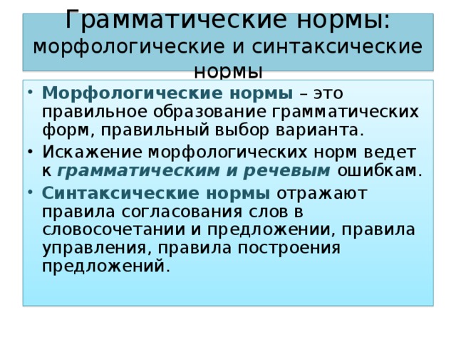 Грамматические нормы: морфологические и синтаксические нормы Морфологические нормы – это правильное образование грамматических форм, правильный выбор варианта. Искажение морфологических норм ведет к грамматическим и речевым ошибкам. Синтаксические нормы отражают правила согласования слов в словосочетании и предложении, правила управления, правила построения предложений.