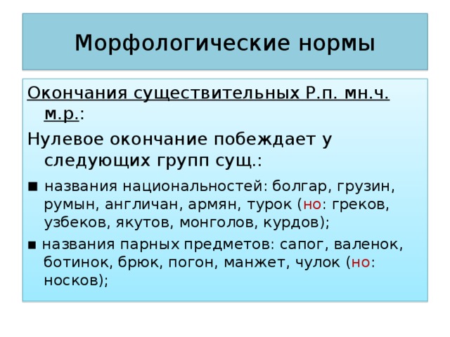 Морфологические нормы Окончания существительных Р.п. мн.ч. м.р. : Нулевое окончание побеждает у следующих групп сущ.: ▪ названия национальностей: болгар, грузин, румын, англичан, армян, турок ( но : греков, узбеков, якутов, монголов, курдов); ▪ названия парных предметов: сапог, валенок, ботинок, брюк, погон, манжет, чулок ( но : носков); 