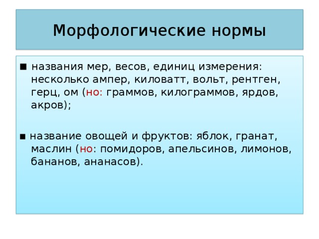 Морфологические нормы ▪ названия мер, весов, единиц измерения: несколько ампер, киловатт, вольт, рентген, герц, ом ( но: граммов, килограммов, ярдов, акров); ▪ название овощей и фруктов: яблок, гранат, маслин ( но : помидоров, апельсинов, лимонов, бананов, ананасов).