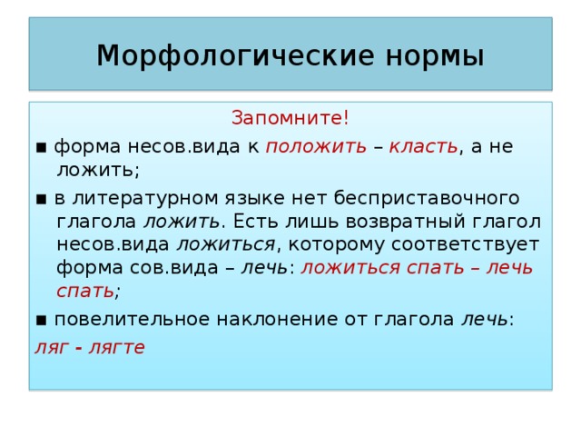 Морфологические нормы Запомните! ▪ форма несов.вида к положить – класть , а не ложить; ▪ в литературном языке нет бесприставочного глагола ложить . Есть лишь возвратный глагол несов.вида ложиться , которому соответствует форма сов.вида – лечь : ложиться спать – лечь спать ; ▪ повелительное наклонение от глагола лечь : ляг - лягте 