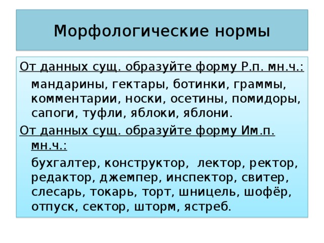 Морфологические нормы От данных сущ. образуйте форму Р.п. мн.ч.:  мандарины, гектары, ботинки, граммы, комментарии, носки, осетины, помидоры, сапоги, туфли, яблоки, яблони. От данных сущ. образуйте форму Им.п. мн.ч.:  бухгалтер, конструктор, лектор, ректор, редактор, джемпер, инспектор, свитер, слесарь, токарь, торт, шницель, шофёр, отпуск, сектор, шторм, ястреб. 