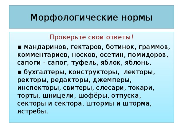 Морфологические нормы Проверьте свои ответы! ▪ мандаринов, гектаров, ботинок, граммов, комментариев, носков, осетин, помидоров, сапоги - сапог, туфель, яблок, яблонь. ▪ бухгалтеры, конструкторы, лекторы, ректоры, редакторы, джемперы, инспекторы, свитеры, слесари, токари, торты, шницели, шофёры, отпуска, секторы и сектора, штормы и шторма, ястребы.