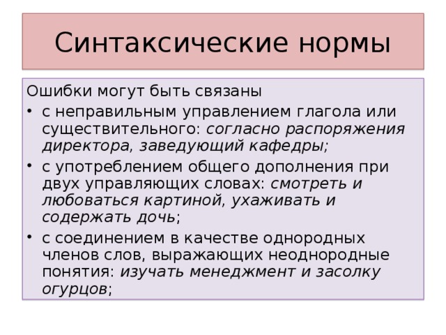 Ошибки могут быть связаны с неправильным управлением глагола или существительного: согласно распоряжения директора, заведующий кафедры; с употреблением общего дополнения при двух управляющих словах: смотреть и любоваться картиной, ухаживать и содержать дочь ; с соединением в качестве однородных членов слов, выражающих неоднородные понятия: изучать менеджмент и засолку огурцов ;