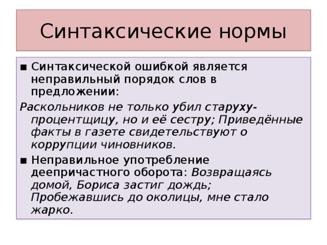 ▪ Синтаксической ошибкой является неправильный порядок слов в предложении: Раскольников не только убил старуху-процентщицу, но и её сестру; Приведённые факты в газете свидетельствуют о коррупции чиновников. ▪ Неправильное употребление деепричастного оборота: Возвращаясь домой, Бориса застиг дождь; Пробежавшись до околицы, мне стало жарко.