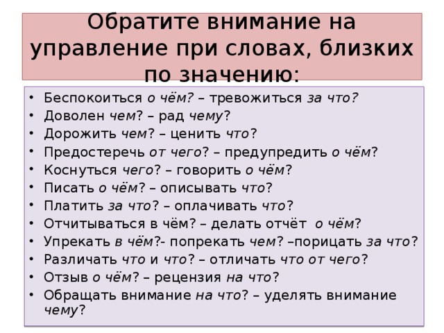 Обратите внимание на управление при словах, близких по значению: Беспокоиться о чём? – тревожиться за что? Доволен чем ? – рад чему ? Дорожить чем ? – ценить что ? Предостеречь от чего ? – предупредить о чём ? Коснуться чего ? – говорить о чём ? Писать о чём ? – описывать что ? Платить за что ? – оплачивать что ? Отчитываться в чём? – делать отчёт о чём ? Упрекать в чём ?- попрекать чем ? –порицать за что ? Различать что и что ? – отличать что от чего ? Отзыв о чём ? – рецензия на что ? Обращать внимание на что ? – уделять внимание чему ?  