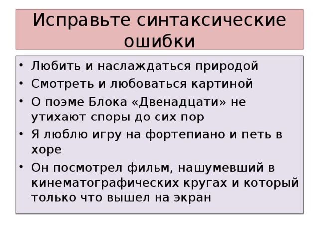 Исправьте синтаксические ошибки Любить и наслаждаться природой Смотреть и любоваться картиной О поэме Блока «Двенадцати» не утихают споры до сих пор Я люблю игру на фортепиано и петь в хоре Он посмотрел фильм, нашумевший в кинематографических кругах и который только что вышел на экран 