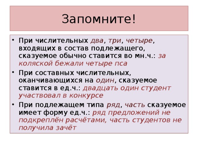 При числительных два , три , четыре , входящих в состав подлежащего, сказуемое обычно ставится во мн.ч.: за коляской бежали четыре пса При составных числительных, оканчивающихся на один , сказуемое ставится в ед.ч.: двадцать один студент участвовал в конкурсе При подлежащем типа ряд , часть сказуемое имеет форму ед.ч.: ряд предложений не подкреплён расчётами, часть студентов не получила зачёт  