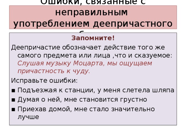 Ошибки, связанные с неправильным  употреблением деепричастного оборота Запомните! Деепричастие обозначает действие того же самого предмета или лица ,что и сказуемое: Слушая музыку Моцарта, мы ощущаем причастность к чуду. Исправьте ошибки: ▪ Подъезжая к станции, у меня слетела шляпа ▪ Думая о ней, мне становится грустно ▪ Приехав домой, мне стало значительно лучше 