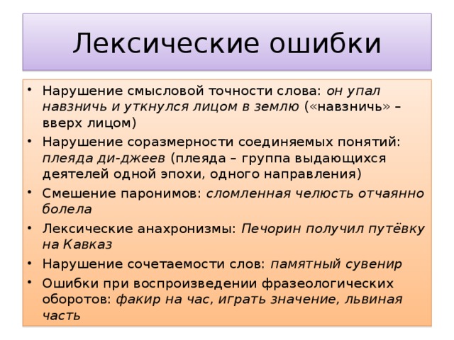 Нарушение смысловой точности слова: он упал навзничь и уткнулся лицом в землю («навзничь» – вверх лицом) Нарушение соразмерности соединяемых понятий: плеяда ди-джеев (плеяда – группа выдающихся деятелей одной эпохи, одного направления) Смешение паронимов: сломленная челюсть отчаянно болела Лексические анахронизмы: Печорин получил путёвку на Кавказ Нарушение сочетаемости слов: памятный сувенир Ошибки при воспроизведении фразеологических оборотов: факир на час, играть значение, львиная часть