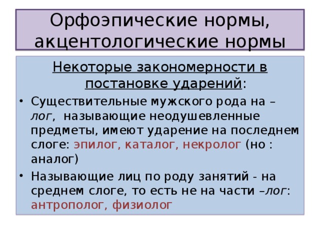 Орфоэпические нормы, акцентологические нормы Некоторые закономерности в постановке ударений : Существительные мужского рода на –лог , называющие неодушевленные предметы, имеют ударение на последнем слоге: эпилог, каталог, некролог (но : аналог) Называющие лиц по роду занятий - на среднем слоге, то есть не на части –лог : антрополог, физиолог