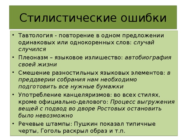 Стилистические ошибки Тавтология - повторение в одном предложении одинаковых или однокоренных слов: случай случился Плеоназм – языковое излишество: автобиография своей жизни Смешение разностильных языковых элементов: в преддверии собрания нам необходимо подготовить все нужные бумажки Употребление канцеляризмов: во всех стилях, кроме официально-делового: Процесс выгружения вещей с подвод во дворе Ростовых остановить было невозможно Речевые штампы: Пушкин показал типичные черты, Гоголь раскрыл образ и т.п.