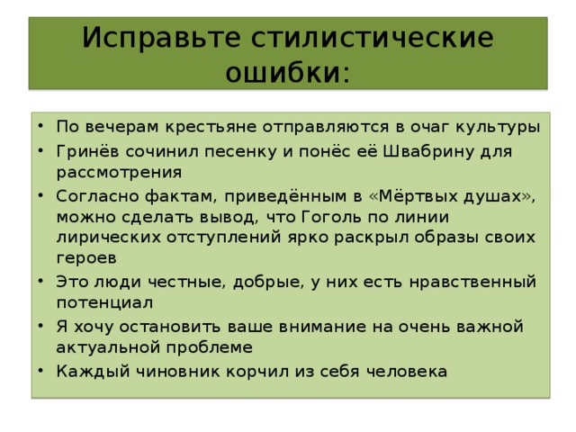 Исправьте стилистические ошибки: По вечерам крестьяне отправляются в очаг культуры Гринёв сочинил песенку и понёс её Швабрину для рассмотрения Согласно фактам, приведённым в «Мёртвых душах», можно сделать вывод, что Гоголь по линии лирических отступлений ярко раскрыл образы своих героев Это люди честные, добрые, у них есть нравственный потенциал Я хочу остановить ваше внимание на очень важной актуальной проблеме Каждый чиновник корчил из себя человека