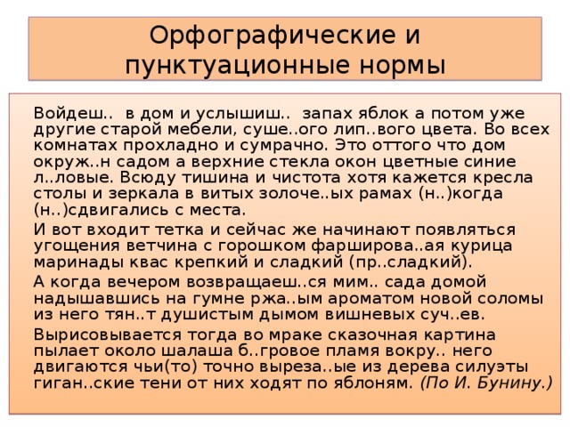 Орфографические и пунктуационные нормы Войдеш.. в дом и услышиш.. запах яблок а потом уже другие старой мебели, суше..ого лип..вого цвета. Во всех комнатах прохладно и сумрачно. Это оттого что дом окруж..н садом а верхние стекла окон цветные синие л..ловые. Всюду тишина и чистота хотя кажется кресла столы и зеркала в витых золоче..ых рамах (н..)когда (н..)сдвигались с места. И вот входит тетка и сейчас же начинают появляться угощения ветчина с горошком фарширова..ая курица маринады квас крепкий и сладкий (пр..сладкий). А когда вечером возвращаеш..ся мим.. сада домой надышавшись на гумне ржа..ым ароматом новой соломы из него тян..т душистым дымом вишневых суч..ев. Вырисовывается тогда во мраке сказочная картина пылает около шалаша б..гровое пламя вокру.. него двигаются чьи(то) точно выреза..ые из дерева силуэты гиган..ские тени от них ходят по яблоням. (По И. Бунину.)  